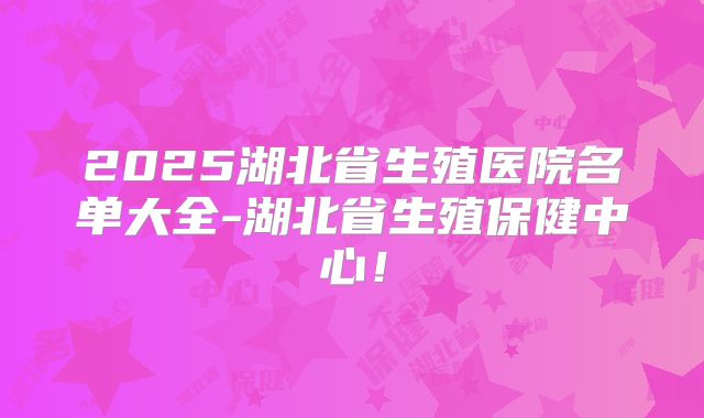 2025湖北省生殖医院名单大全-湖北省生殖保健中心！