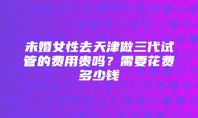 未婚女性去天津做三代试管的费用贵吗?需要花费多少钱