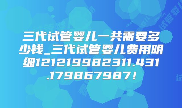 三代试管婴儿一共需要多少钱_三代试管婴儿费用明细121219982311.431.179867987！