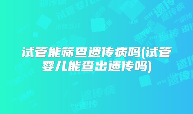 试管能筛查遗传病吗(试管婴儿能查出遗传吗)