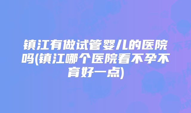 镇江有做试管婴儿的医院吗(镇江哪个医院看不孕不育好一点)