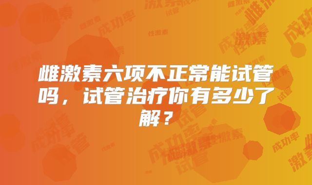 雌激素六项不正常能试管吗，试管治疗你有多少了解？