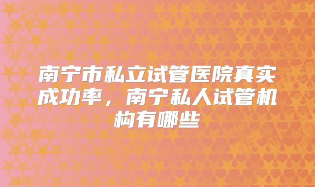 南宁市私立试管医院真实成功率,南宁私人试管机构有哪些