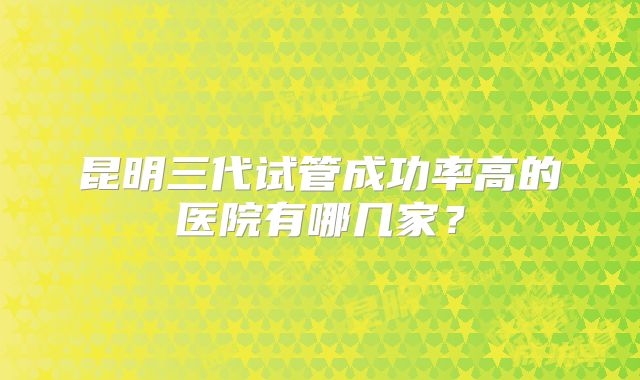 昆明三代试管成功率高的医院有哪几家？