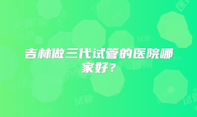 吉林做三代试管的医院哪家好？