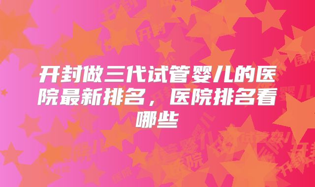 开封做三代试管婴儿的医院最新排名,医院排名看哪些