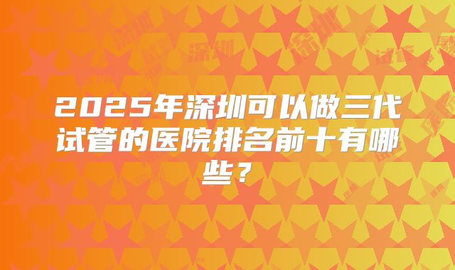 2025年深圳可以做三代试管的医院排名前十有哪些？