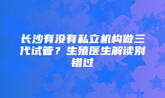 长沙有没有私立机构做三代试管?生殖医生解读别错过