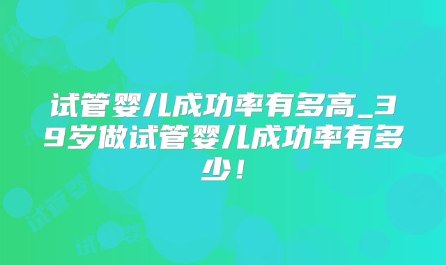 试管婴儿成功率有多高_39岁做试管婴儿成功率有多少!
