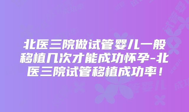 北医三院做试管婴儿一般移植几次才能成功怀孕-北医三院试管移植成功率!