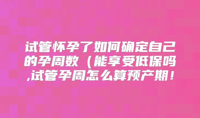 试管怀孕了如何确定自己的孕周数（能享受低保吗,试管孕周怎么算预产期！