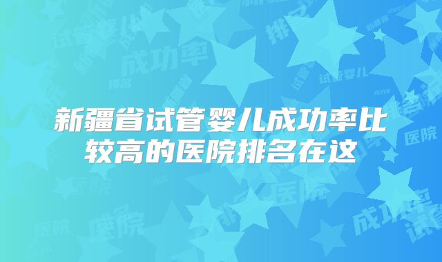 新疆省试管婴儿成功率比较高的医院排名在这