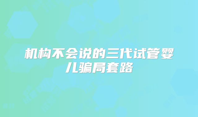 机构不会说的三代试管婴儿骗局套路
