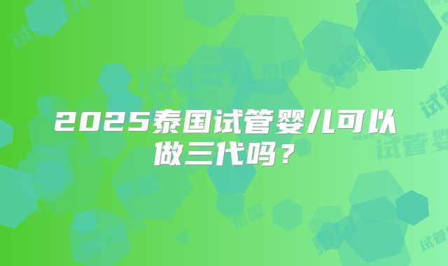 2025泰国试管婴儿可以做三代吗?