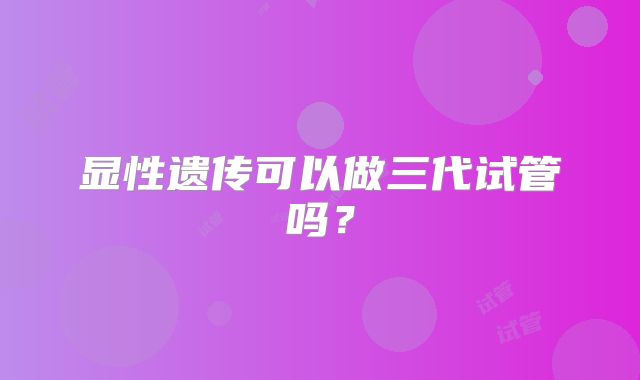 显性遗传可以做三代试管吗?