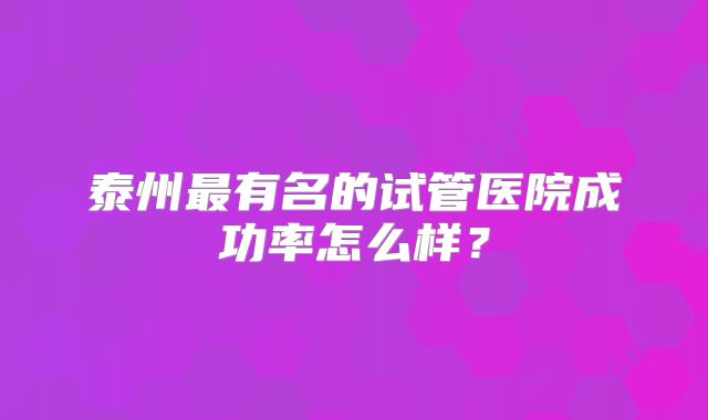 泰州最有名的试管医院成功率怎么样？