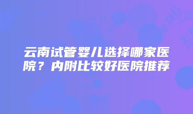 云南试管婴儿选择哪家医院?内附比较好医院推荐