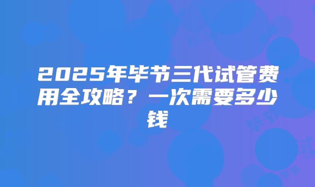 2025年毕节三代试管费用全攻略?一次需要多少钱