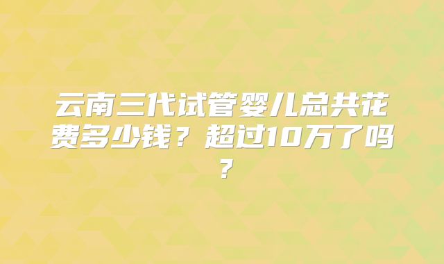 云南三代试管婴儿总共花费多少钱?超过10万了吗?