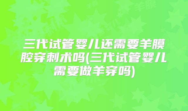 三代试管婴儿还需要羊膜腔穿刺术吗(三代试管婴儿需要做羊穿吗)