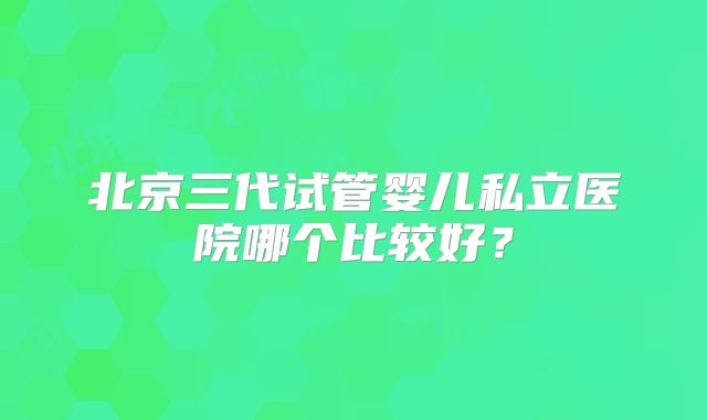 北京三代试管婴儿私立医院哪个比较好？