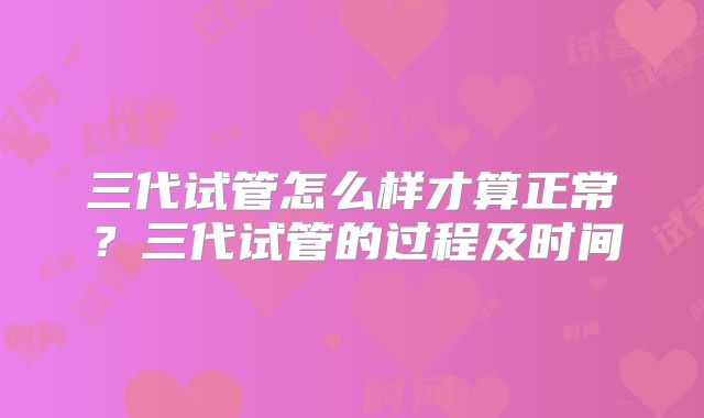 三代试管怎么样才算正常?三代试管的过程及时间