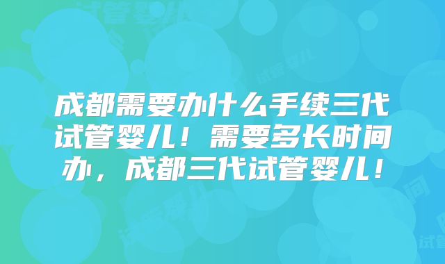 成都需要办什么手续三代试管婴儿！需要多长时间办，成都三代试管婴儿！