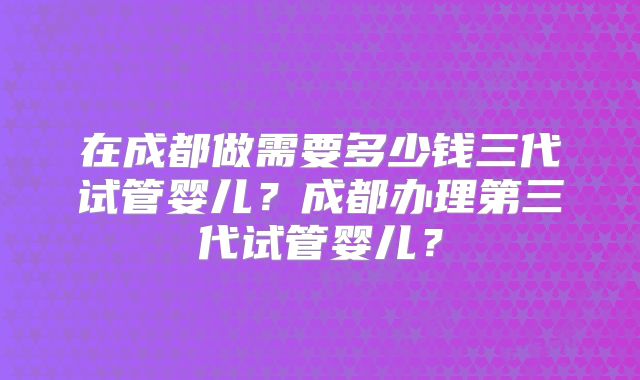 在成都做需要多少钱三代试管婴儿？成都办理第三代试管婴儿？