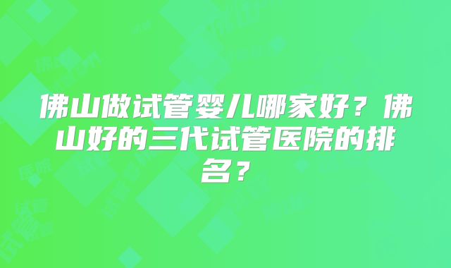 佛山做试管婴儿哪家好?佛山好的三代试管医院的排名?