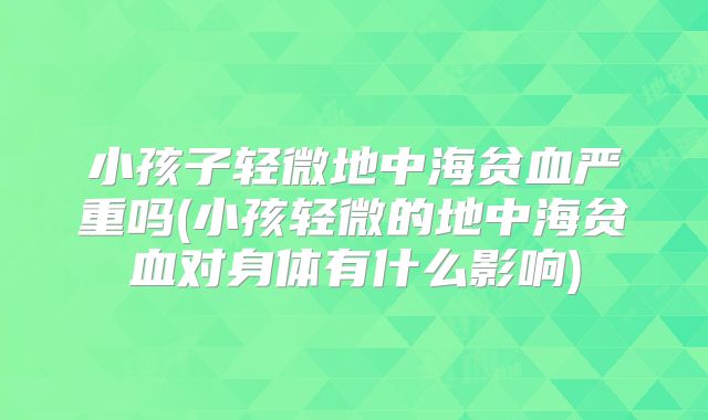 小孩子轻微地中海贫血严重吗(小孩轻微的地中海贫血对身体有什么影响)