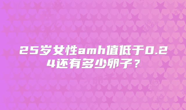 25岁女性amh值低于0.24还有多少卵子？