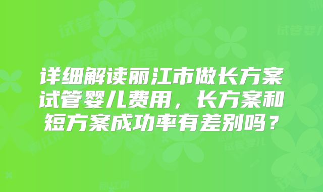 详细解读丽江市做长方案试管婴儿费用，长方案和短方案成功率有差别吗？