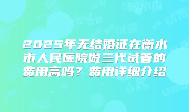 2025年无结婚证在衡水市人民医院做三代试管的费用高吗?费用详细介绍