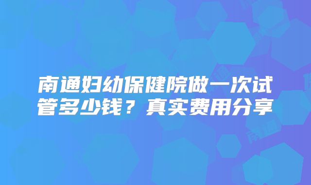 南通妇幼保健院做一次试管多少钱？真实费用分享