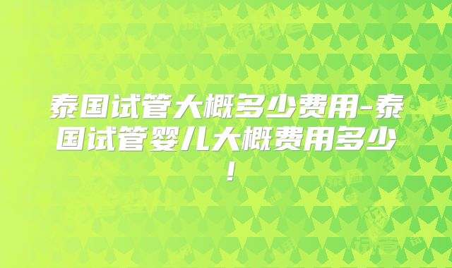 泰国试管大概多少费用-泰国试管婴儿大概费用多少!