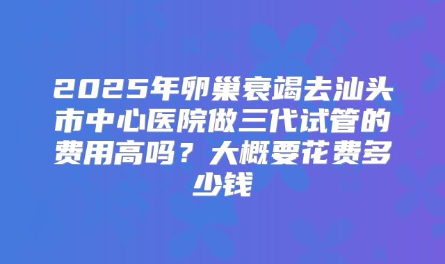 2025年卵巢衰竭去汕头市中心医院做三代试管的费用高吗?大概要花费多少钱