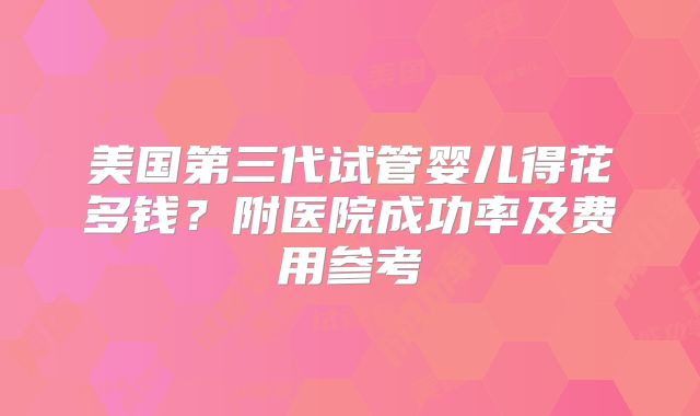 美国第三代试管婴儿得花多钱？附医院成功率及费用参考