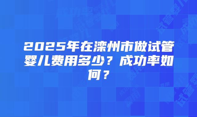 2025年在滦州市做试管婴儿费用多少？成功率如何？