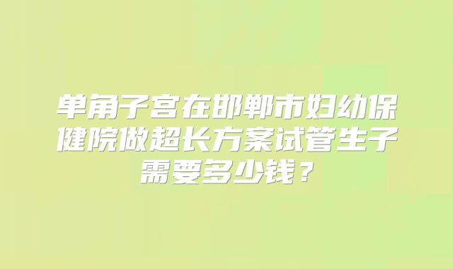 单角子宫在邯郸市妇幼保健院做超长方案试管生子需要多少钱?