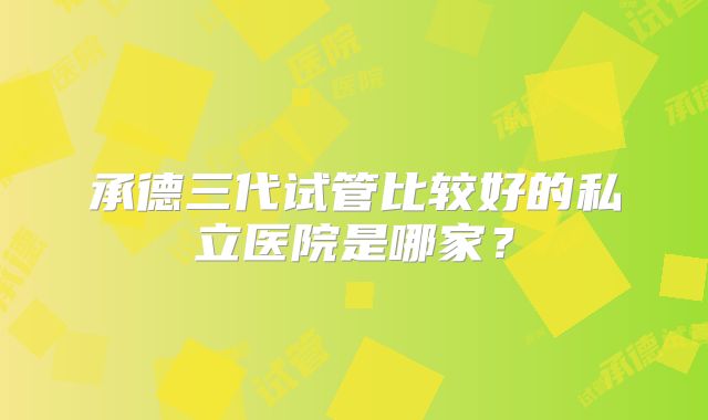 承德三代试管比较好的私立医院是哪家？