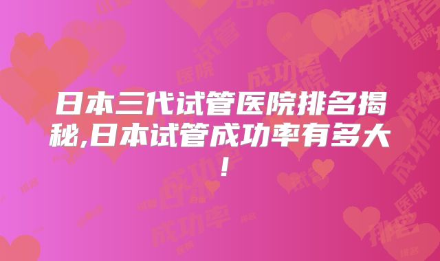 日本三代试管医院排名揭秘,日本试管成功率有多大!