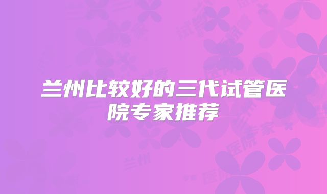 兰州比较好的三代试管医院专家推荐