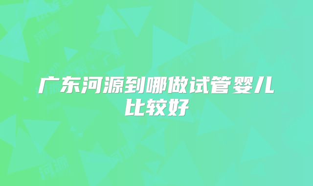 广东河源到哪做试管婴儿比较好
