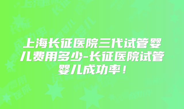 上海长征医院三代试管婴儿费用多少-长征医院试管婴儿成功率!