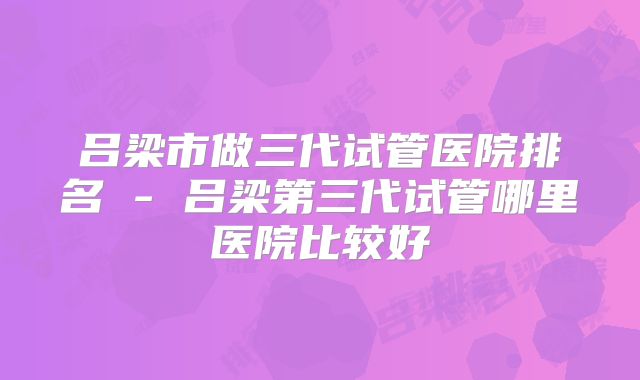 吕梁市做三代试管医院排名 - 吕梁第三代试管哪里医院比较好