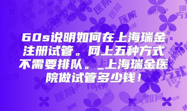60s说明如何在上海瑞金注册试管。网上五种方式不需要排队。_上海瑞金医院做试管多少钱!