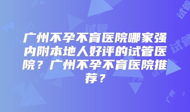 广州不孕不育医院哪家强内附本地人好评的试管医院?广州不孕不育医院推荐?