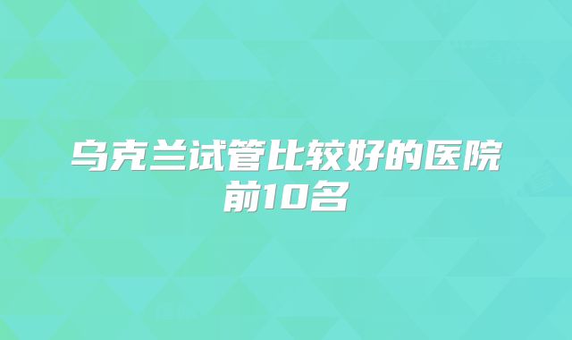 乌克兰试管比较好的医院前10名