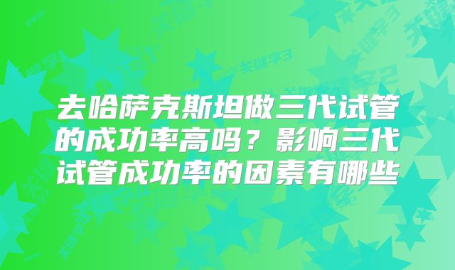 去哈萨克斯坦做三代试管的成功率高吗？影响三代试管成功率的因素有哪些