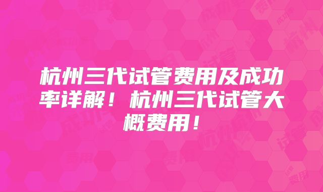 杭州三代试管费用及成功率详解！杭州三代试管大概费用！